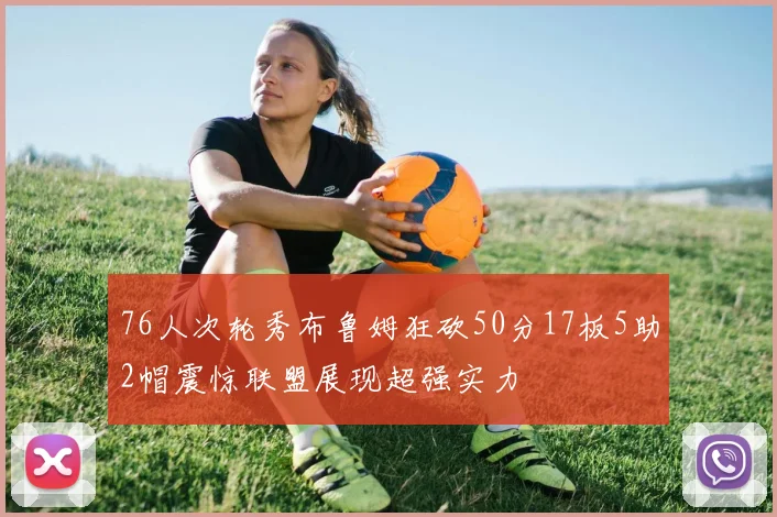 76人次轮秀布鲁姆狂砍50分17板5助2帽震惊联盟展现超强实力