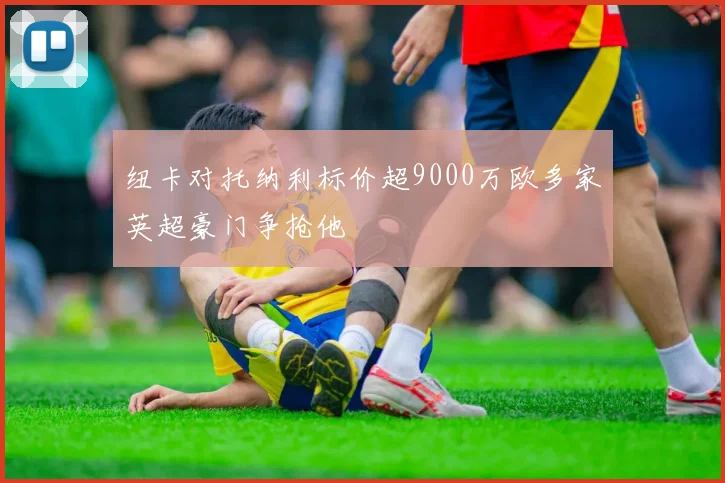 纽卡对托纳利标价超9000万欧多家英超豪门争抢他