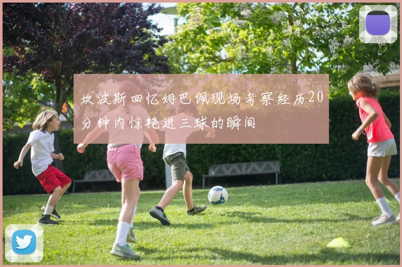 坎波斯回忆姆巴佩现场考察经历20分钟内惊艳进三球的瞬间