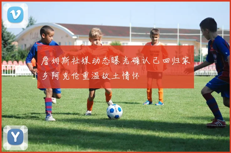詹姆斯社媒动态曝光确认已回归家乡阿克伦重温故土情怀