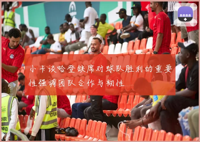 小卡谈哈登缺席对球队胜利的重要性强调团队合作与韧性