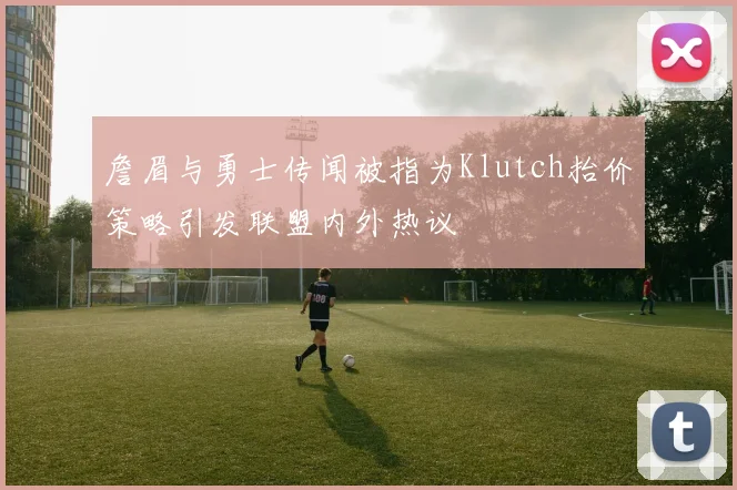 詹眉与勇士传闻被指为Klutch抬价策略引发联盟内外热议