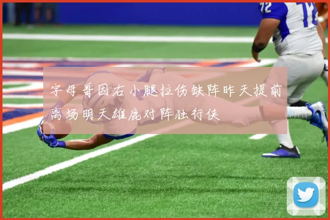 字母哥因右小腿拉伤缺阵昨天提前离场明天雄鹿对阵独行侠