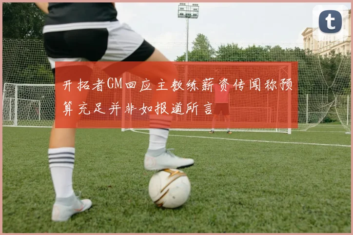 开拓者GM回应主教练薪资传闻称预算充足并非如报道所言