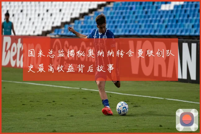 国米总监揭秘奥纳纳转会曼联创队史最高收益背后故事