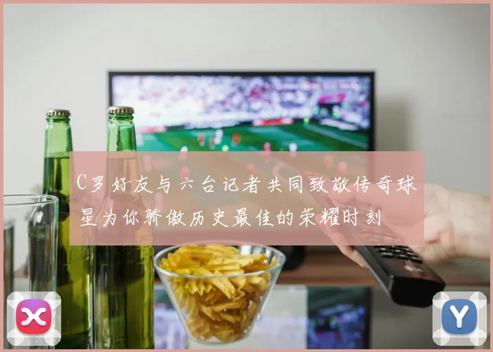 C罗好友与六台记者共同致敬传奇球星为你骄傲历史最佳的荣耀时刻