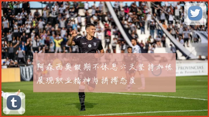 阿森西奥假期不休息六天坚持加练展现职业精神与拼搏态度