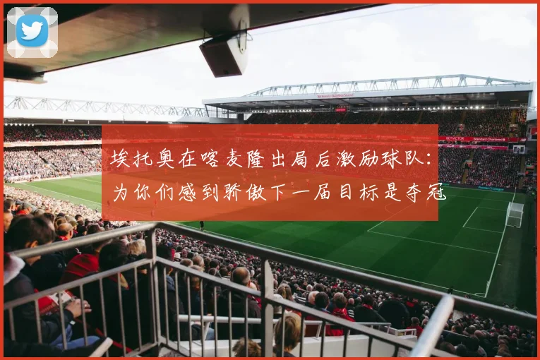 埃托奥在喀麦隆出局后激励球队：为你们感到骄傲下一届目标是夺冠