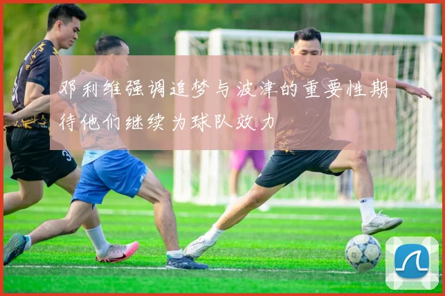 邓利维强调追梦与波津的重要性期待他们继续为球队效力