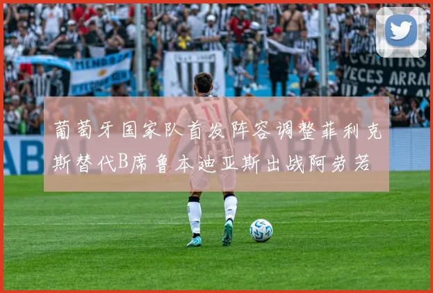 葡萄牙国家队首发阵容调整菲利克斯替代B席鲁本迪亚斯出战阿劳若