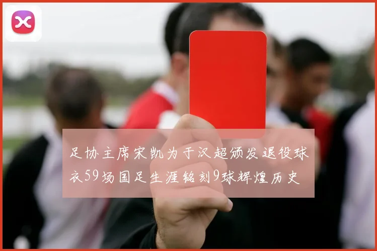 足协主席宋凯为于汉超颁发退役球衣59场国足生涯铭刻9球辉煌历史