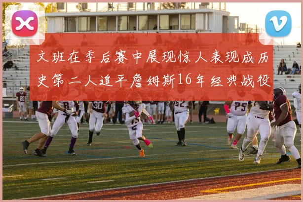 文班在季后赛中展现惊人表现成历史第二人追平詹姆斯16年经典战役记录