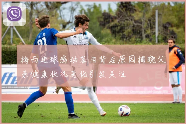 梅西进球感动落泪背后原因揭晓父亲健康状况恶化引发关注