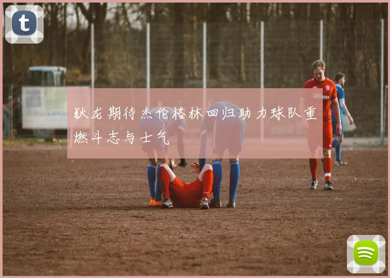 狄龙期待杰伦格林回归助力球队重燃斗志与士气