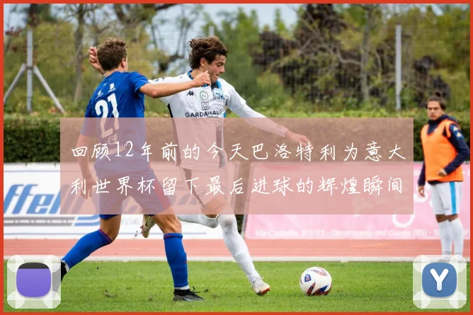 回顾12年前的今天巴洛特利为意大利世界杯留下最后进球的辉煌瞬间