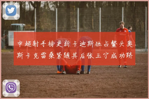 中超射手榜更新卡迪斯独占鳌头奥斯卡克雷桑紧随其后张玉宁成功跻身前十