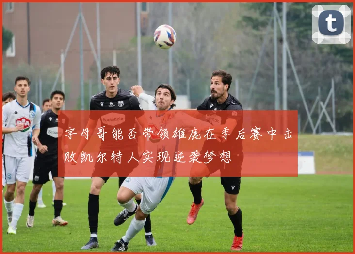 字母哥能否带领雄鹿在季后赛中击败凯尔特人实现逆袭梦想