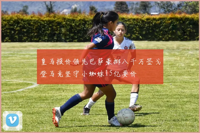 皇马报价领先巴萨豪掷八千万签戈登马竞坚守小蜘蛛15亿要价