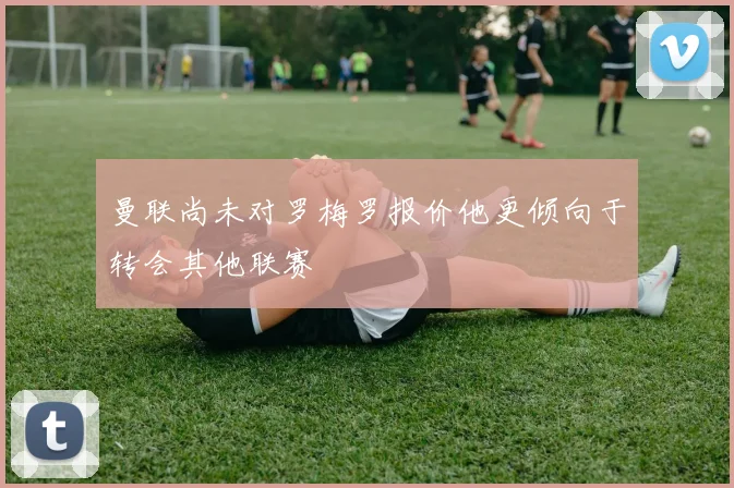曼联尚未对罗梅罗报价他更倾向于转会其他联赛