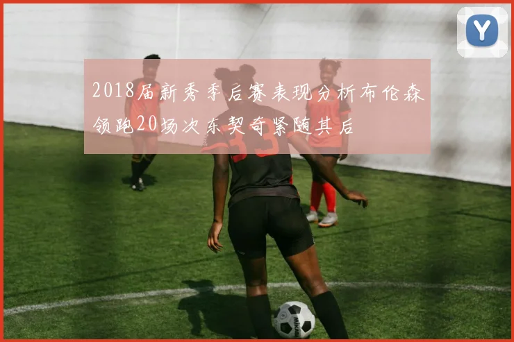 2018届新秀季后赛表现分析布伦森领跑20场次东契奇紧随其后