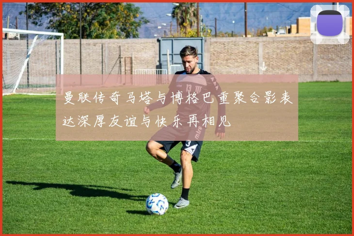 曼联传奇马塔与博格巴重聚合影表达深厚友谊与快乐再相见