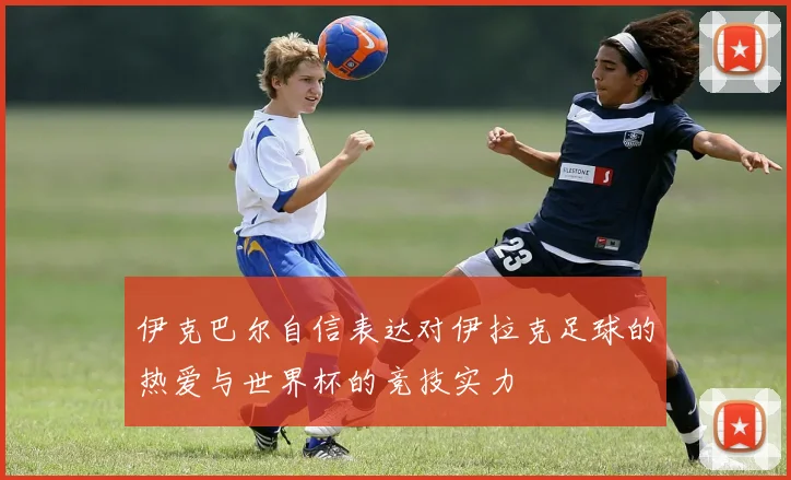 伊克巴尔自信表达对伊拉克足球的热爱与世界杯的竞技实力