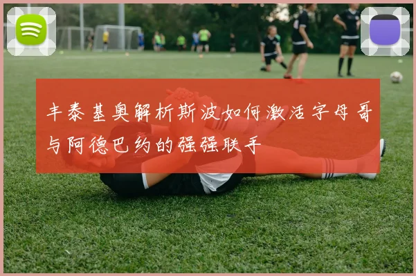 丰泰基奥解析斯波如何激活字母哥与阿德巴约的强强联手