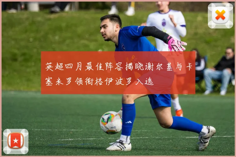英超四月最佳阵容揭晓谢尔基与卡塞米罗领衔格伊波罗入选
